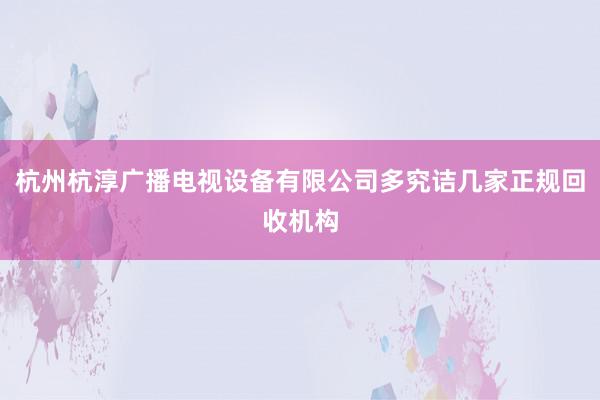 杭州杭淳广播电视设备有限公司多究诘几家正规回收机构